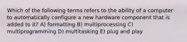 Which of the following terms refers to the ability of a computer to automatically configure a new hardware component that is added to it? A) formatting B) multiprocessing C) multiprogramming D) multitasking E) plug and play