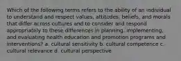 Which of the following terms refers to the ability of an individual to understand and respect values, attitudes, beliefs, and morals that differ across cultures and to consider and respond appropriately to these differences in planning, implementing, and evaluating health education and promotion programs and interventions? a. cultural sensitivity b. cultural competence c. cultural relevance d. cultural perspective