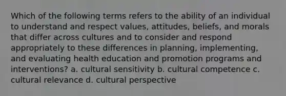 Which of the following terms refers to the ability of an individual to understand and respect values, attitudes, beliefs, and morals that differ across cultures and to consider and respond appropriately to these differences in planning, implementing, and evaluating health education and promotion programs and interventions? a. cultural sensitivity b. cultural competence c. cultural relevance d. cultural perspective