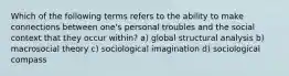 Which of the following terms refers to the ability to make connections between one's personal troubles and the social context that they occur within? a) global structural analysis b) macrosocial theory c) sociological imagination d) sociological compass