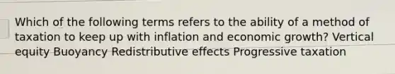 Which of the following terms refers to the ability of a method of taxation to keep up with inflation and economic growth? Vertical equity Buoyancy Redistributive effects Progressive taxation