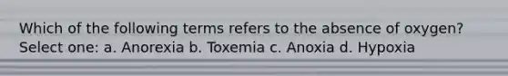 Which of the following terms refers to the absence of oxygen? Select one: a. Anorexia b. Toxemia c. Anoxia d. Hypoxia