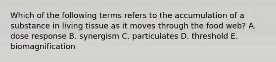 Which of the following terms refers to the accumulation of a substance in living tissue as it moves through the food web? A. dose response B. synergism C. particulates D. threshold E. biomagnification