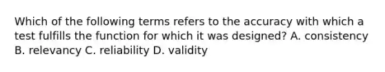 Which of the following terms refers to the accuracy with which a test fulfills the function for which it was designed? A. consistency B. relevancy C. reliability D. validity