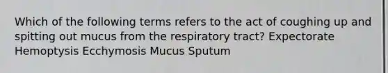 Which of the following terms refers to the act of coughing up and spitting out mucus from the respiratory tract? Expectorate Hemoptysis Ecchymosis Mucus Sputum