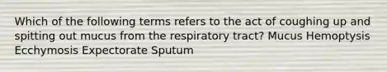 Which of the following terms refers to the act of coughing up and spitting out mucus from the respiratory tract? Mucus Hemoptysis Ecchymosis Expectorate Sputum