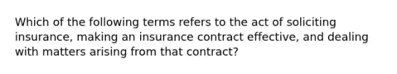 Which of the following terms refers to the act of soliciting insurance, making an insurance contract effective, and dealing with matters arising from that contract?