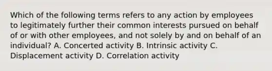 Which of the following terms refers to any action by employees to legitimately further their common interests pursued on behalf of or with other employees, and not solely by and on behalf of an individual? A. Concerted activity B. Intrinsic activity C. Displacement activity D. Correlation activity