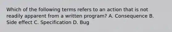 Which of the following terms refers to an action that is not readily apparent from a written program? A. Consequence B. Side effect C. Specification D. Bug