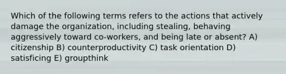 Which of the following terms refers to the actions that actively damage the organization, including stealing, behaving aggressively toward co-workers, and being late or absent? A) citizenship B) counterproductivity C) task orientation D) satisficing E) groupthink