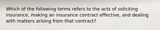 Which of the following terms refers to the acts of soliciting insurance, making an insurance contract effective, and dealing with matters arising from that contract?