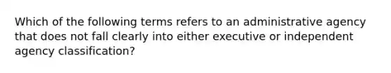 Which of the following terms refers to an administrative agency that does not fall clearly into either executive or independent agency classification?