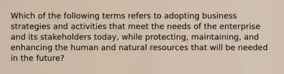 Which of the following terms refers to adopting business strategies and activities that meet the needs of the enterprise and its stakeholders today, while protecting, maintaining, and enhancing the human and natural resources that will be needed in the future?