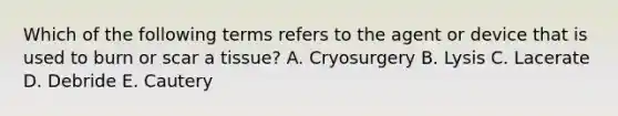 Which of the following terms refers to the agent or device that is used to burn or scar a tissue? A. Cryosurgery B. Lysis C. Lacerate D. Debride E. Cautery