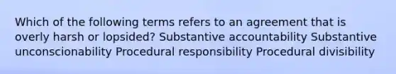 Which of the following terms refers to an agreement that is overly harsh or lopsided? Substantive accountability Substantive unconscionability Procedural responsibility Procedural divisibility