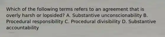 Which of the following terms refers to an agreement that is overly harsh or lopsided? A. Substantive unconscionability B. Procedural responsibility C. Procedural divisibility D. Substantive accountability