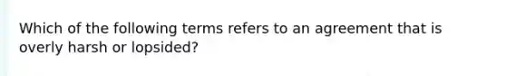 Which of the following terms refers to an agreement that is overly harsh or lopsided?