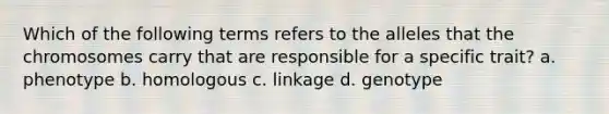 Which of the following terms refers to the alleles that the chromosomes carry that are responsible for a specific trait? a. phenotype b. homologous c. linkage d. genotype