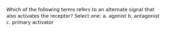 Which of the following terms refers to an alternate signal that also activates the receptor? Select one: a. agonist b. antagonist c. primary activator