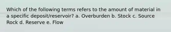 Which of the following terms refers to the amount of material in a specific deposit/reservoir? a. Overburden b. Stock c. Source Rock d. Reserve e. Flow