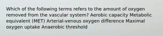 Which of the following terms refers to the amount of oxygen removed from the vascular system? Aerobic capacity Metabolic equivalent (MET) Arterial-venous oxygen difference Maximal oxygen uptake Anaerobic threshold