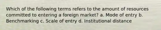 Which of the following terms refers to the amount of resources committed to entering a foreign market? a. Mode of entry b. Benchmarking c. Scale of entry d. Institutional distance