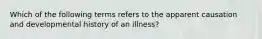 Which of the following terms refers to the apparent causation and developmental history of an illness?