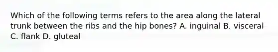 Which of the following terms refers to the area along the lateral trunk between the ribs and the hip bones? A. inguinal B. visceral C. flank D. gluteal