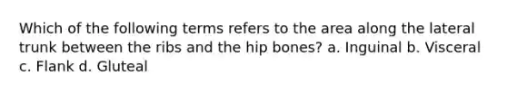 Which of the following terms refers to the area along the lateral trunk between the ribs and the hip bones? a. Inguinal b. Visceral c. Flank d. Gluteal