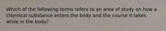 Which of the following terms refers to an area of study on how a chemical substance enters the body and the course it takes while in the body?