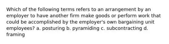 Which of the following terms refers to an arrangement by an employer to have another firm make goods or perform work that could be accomplished by the employer's own bargaining unit employees? a. posturing b. pyramiding c. subcontracting d. framing