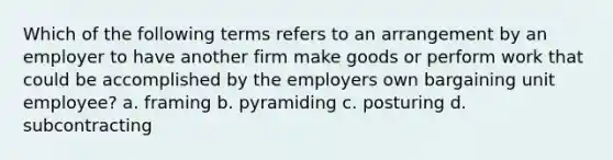 Which of the following terms refers to an arrangement by an employer to have another firm make goods or perform work that could be accomplished by the employers own bargaining unit employee? a. framing b. pyramiding c. posturing d. subcontracting