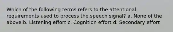 Which of the following terms refers to the attentional requirements used to process the speech signal? a. None of the above b. Listening effort c. Cognition effort d. Secondary effort