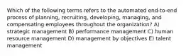 Which of the following terms refers to the automated end-to-end process of planning, recruiting, developing, managing, and compensating employees throughout the organization? A) strategic management B) performance management C) human resource management D) management by objectives E) talent management