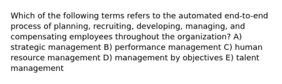 Which of the following terms refers to the automated end-to-end process of planning, recruiting, developing, managing, and compensating employees throughout the organization? A) strategic management B) performance management C) human resource management D) management by objectives E) talent management