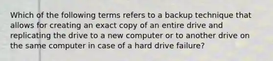 Which of the following terms refers to a backup technique that allows for creating an exact copy of an entire drive and replicating the drive to a new computer or to another drive on the same computer in case of a hard drive failure?