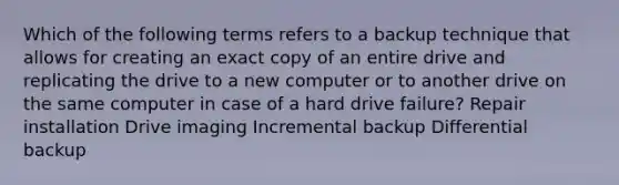 Which of the following terms refers to a backup technique that allows for creating an exact copy of an entire drive and replicating the drive to a new computer or to another drive on the same computer in case of a hard drive failure? Repair installation Drive imaging Incremental backup Differential backup