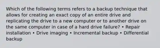 Which of the following terms refers to a backup technique that allows for creating an exact copy of an entire drive and replicating the drive to a new computer or to another drive on the same computer in case of a hard drive failure? • Repair installation • Drive imaging • Incremental backup • Differential backup