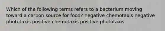 Which of the following terms refers to a bacterium moving toward a carbon source for food? negative chemotaxis negative phototaxis positive chemotaxis positive phototaxis