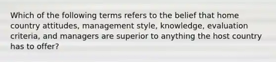 Which of the following terms refers to the belief that home country attitudes, management style, knowledge, evaluation criteria, and managers are superior to anything the host country has to offer?