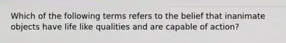 Which of the following terms refers to the belief that inanimate objects have life like qualities and are capable of action?