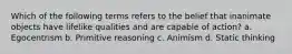 Which of the following terms refers to the belief that inanimate objects have lifelike qualities and are capable of action? a. Egocentrism b. Primitive reasoning c. Animism d. Static thinking