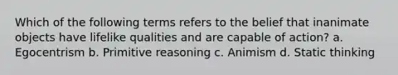 Which of the following terms refers to the belief that inanimate objects have lifelike qualities and are capable of action? a. Egocentrism b. Primitive reasoning c. Animism d. Static thinking