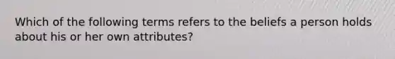 Which of the following terms refers to the beliefs a person holds about his or her own​ attributes?