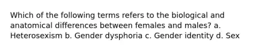 Which of the following terms refers to the biological and anatomical differences between females and males? a. Heterosexism b. Gender dysphoria c. Gender identity d. Sex