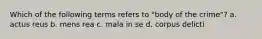 Which of the following terms refers to "body of the crime"? a. actus reus b. mens rea c. mala in se d. corpus delicti