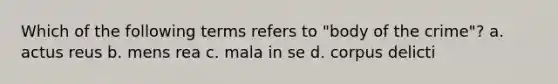 Which of the following terms refers to "body of the crime"? a. actus reus b. mens rea c. mala in se d. corpus delicti