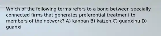 Which of the following terms refers to a bond between specially connected firms that generates preferential treatment to members of the network? A) kanban B) kaizen C) guanxihu D) guanxi