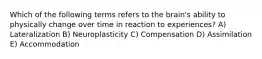 Which of the following terms refers to the brain's ability to physically change over time in reaction to experiences? A) Lateralization B) Neuroplasticity C) Compensation D) Assimilation E) Accommodation