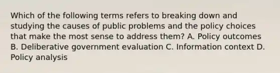 Which of the following terms refers to breaking down and studying the causes of public problems and the policy choices that make the most sense to address them? A. Policy outcomes B. Deliberative government evaluation C. Information context D. Policy analysis